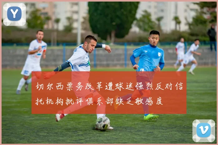切尔西票务改革遭球迷强烈反对信托机构批评俱乐部缺乏敏感度