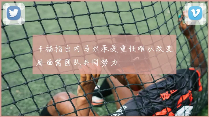 卡福指出内马尔承受重任难以改变局面需团队共同努力