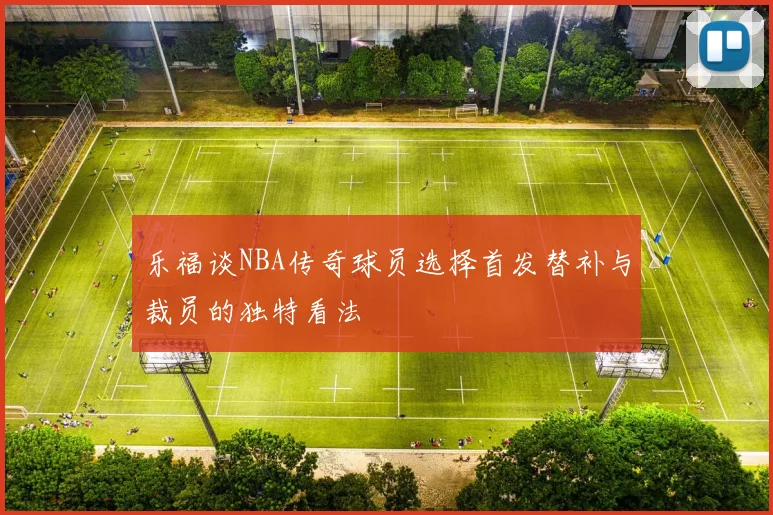 乐福谈NBA传奇球员选择首发替补与裁员的独特看法