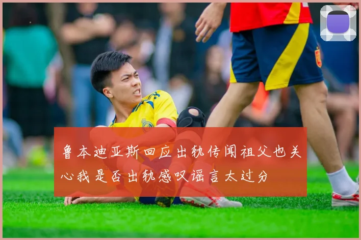 鲁本迪亚斯回应出轨传闻祖父也关心我是否出轨感叹谣言太过分