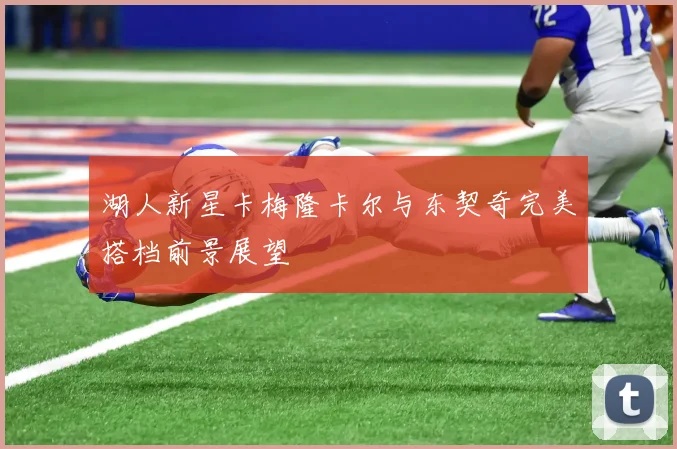 湖人新星卡梅隆卡尔与东契奇完美搭档前景展望