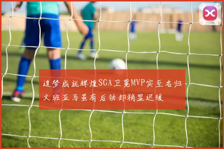 追梦成就辉煌SGA卫冕MVP实至名归文班亚马虽有后劲却稍显迟缓