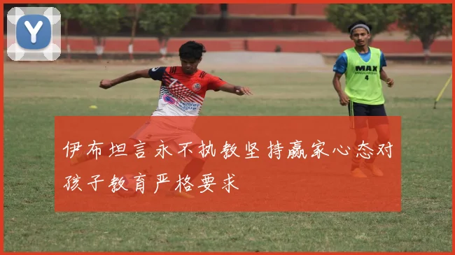 伊布坦言永不执教坚持赢家心态对孩子教育严格要求