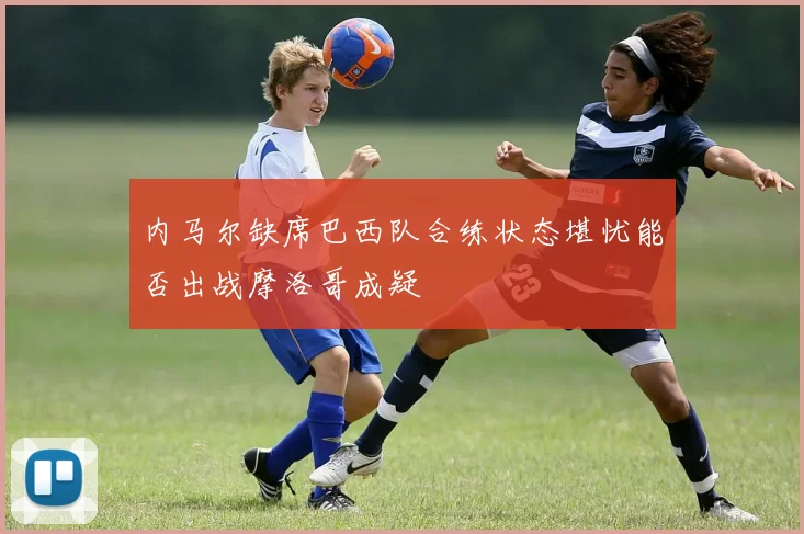 内马尔缺席巴西队合练状态堪忧能否出战摩洛哥成疑