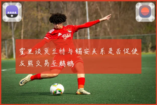 霍里谈莫兰特与锡安关系是否促使灰熊交易至鹈鹕