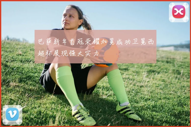 巴萨新年首冠荣耀加冕成功卫冕西超杯展现强大实力