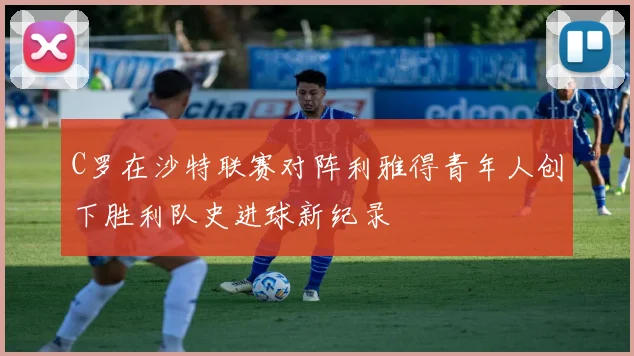C罗在沙特联赛对阵利雅得青年人创下胜利队史进球新纪录