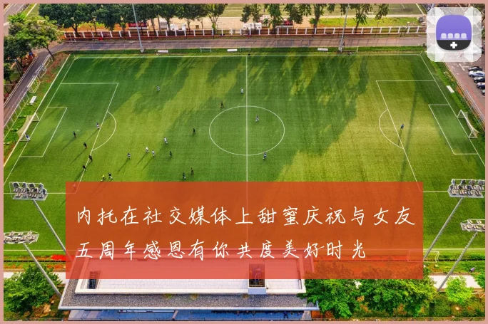 内托在社交媒体上甜蜜庆祝与女友五周年感恩有你共度美好时光